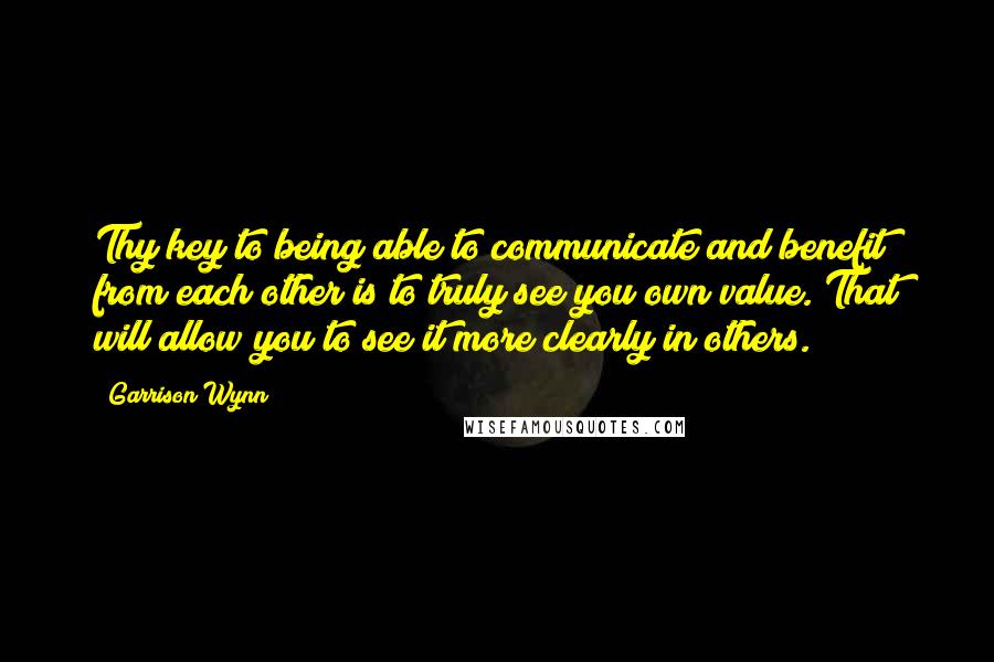Garrison Wynn Quotes: Thy key to being able to communicate and benefit from each other is to truly see you own value. That will allow you to see it more clearly in others.