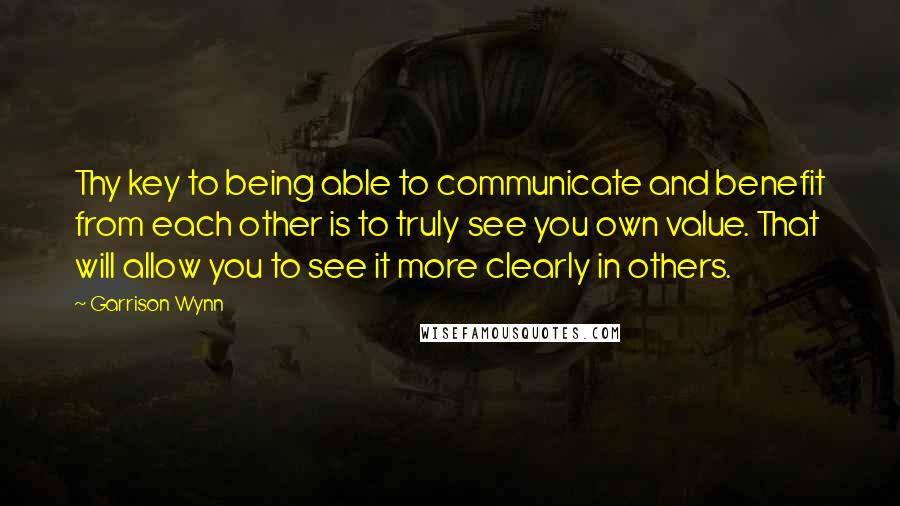 Garrison Wynn Quotes: Thy key to being able to communicate and benefit from each other is to truly see you own value. That will allow you to see it more clearly in others.