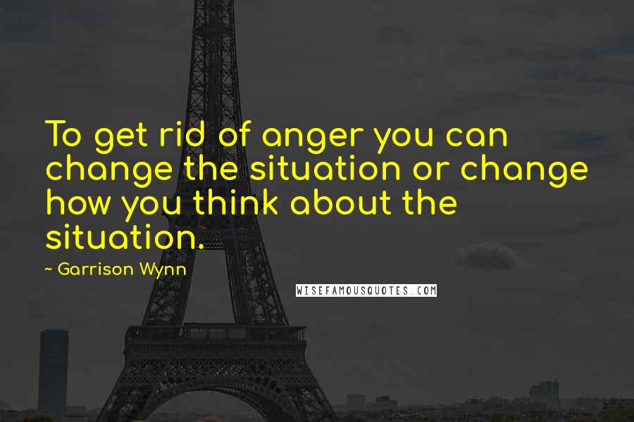 Garrison Wynn Quotes: To get rid of anger you can change the situation or change how you think about the situation.