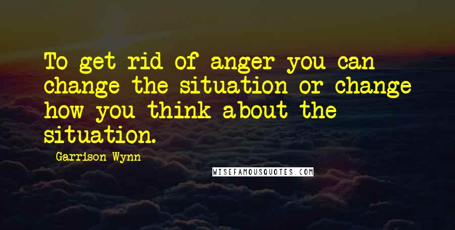 Garrison Wynn Quotes: To get rid of anger you can change the situation or change how you think about the situation.