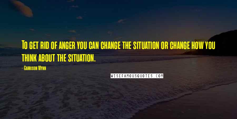 Garrison Wynn Quotes: To get rid of anger you can change the situation or change how you think about the situation.