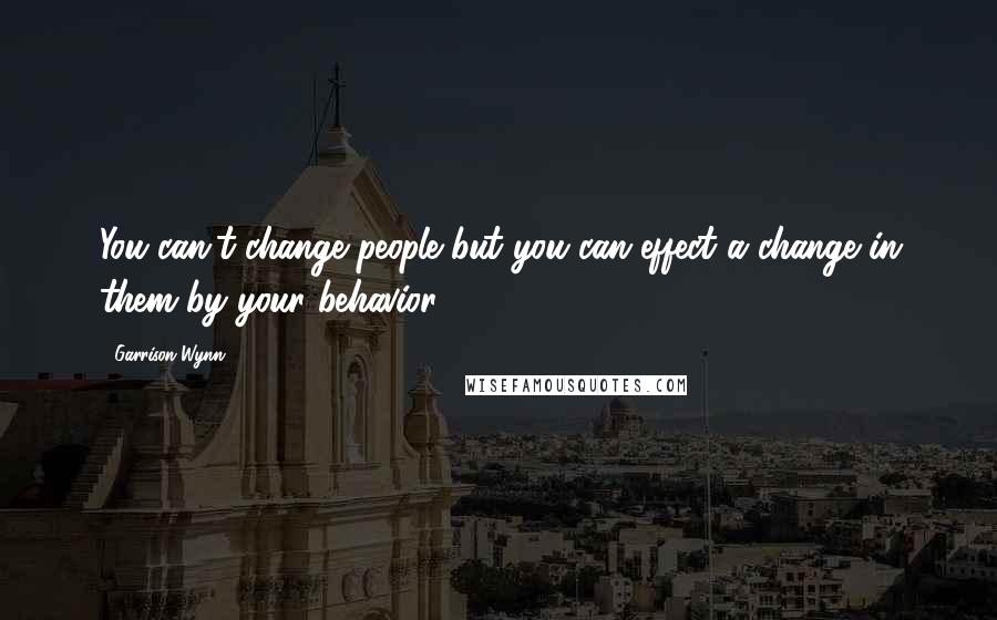 Garrison Wynn Quotes: You can't change people but you can effect a change in them by your behavior.