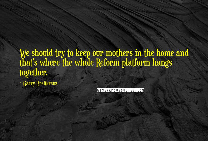 Garry Breitkreuz Quotes: We should try to keep our mothers in the home and that's where the whole Reform platform hangs together.