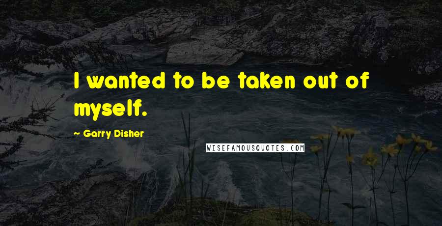 Garry Disher Quotes: I wanted to be taken out of myself.