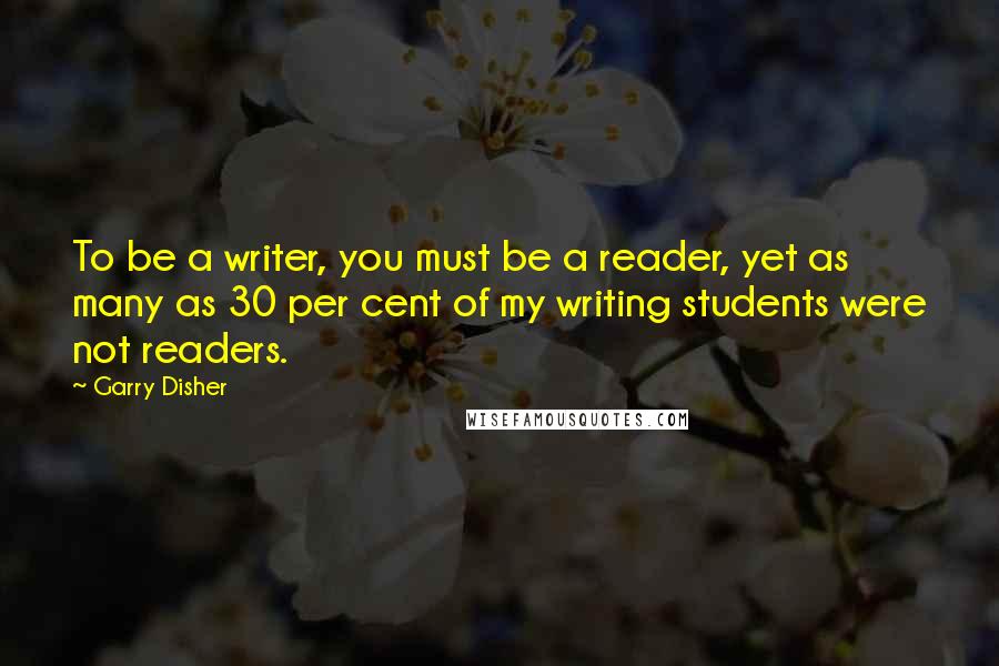 Garry Disher Quotes: To be a writer, you must be a reader, yet as many as 30 per cent of my writing students were not readers.