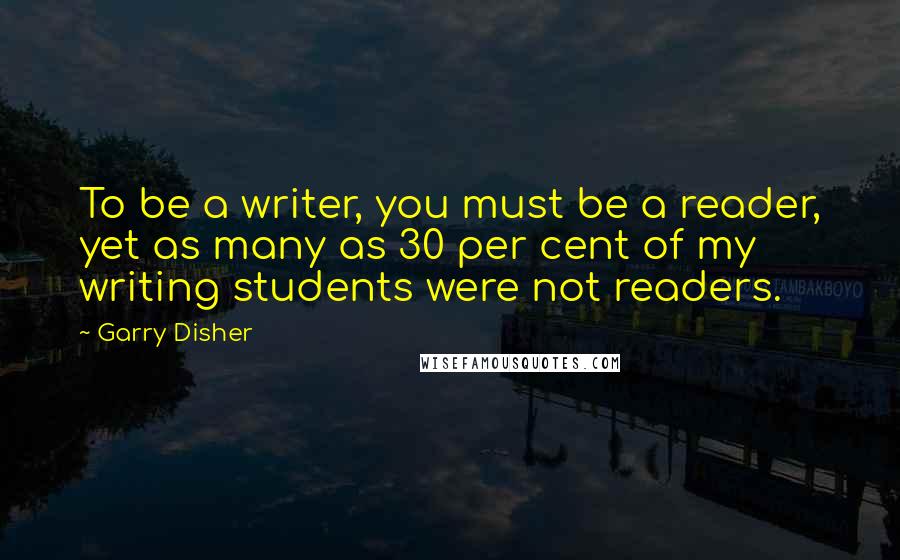 Garry Disher Quotes: To be a writer, you must be a reader, yet as many as 30 per cent of my writing students were not readers.