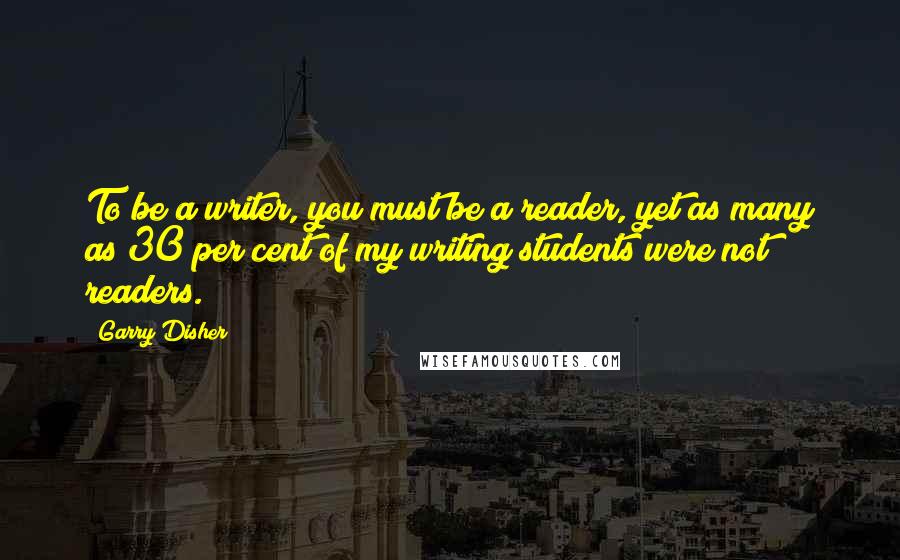 Garry Disher Quotes: To be a writer, you must be a reader, yet as many as 30 per cent of my writing students were not readers.