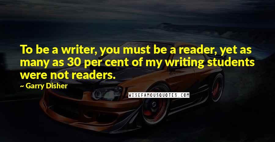 Garry Disher Quotes: To be a writer, you must be a reader, yet as many as 30 per cent of my writing students were not readers.