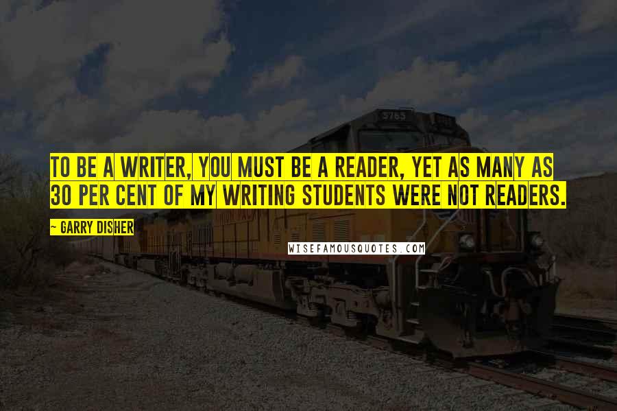 Garry Disher Quotes: To be a writer, you must be a reader, yet as many as 30 per cent of my writing students were not readers.