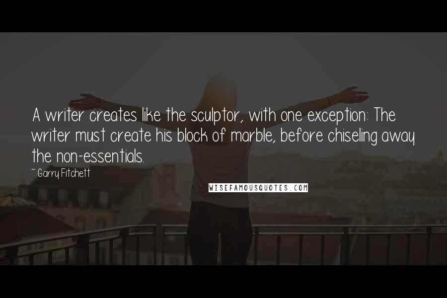 Garry Fitchett Quotes: A writer creates like the sculptor, with one exception: The writer must create his block of marble, before chiseling away the non-essentials.