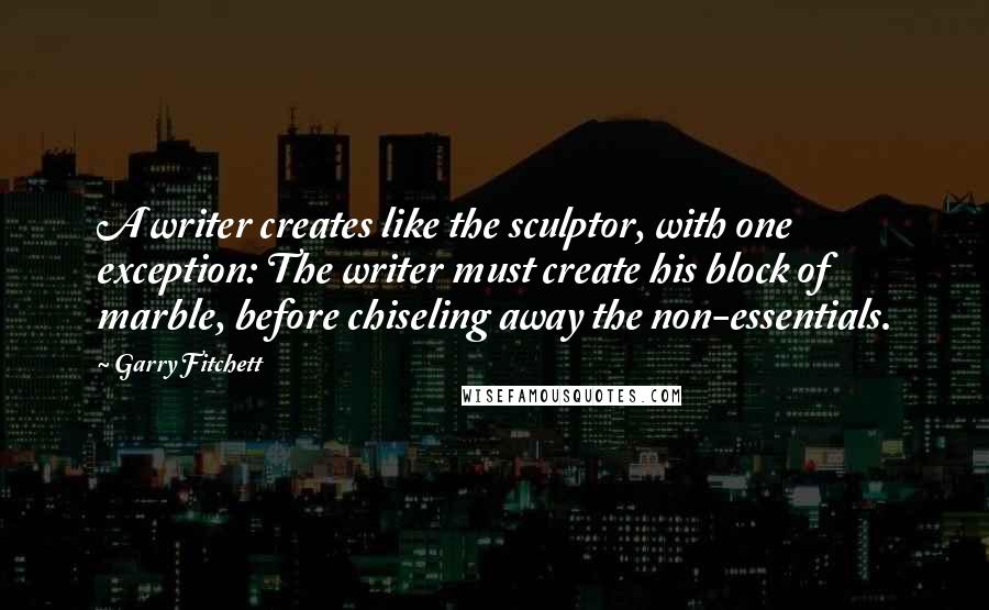 Garry Fitchett Quotes: A writer creates like the sculptor, with one exception: The writer must create his block of marble, before chiseling away the non-essentials.