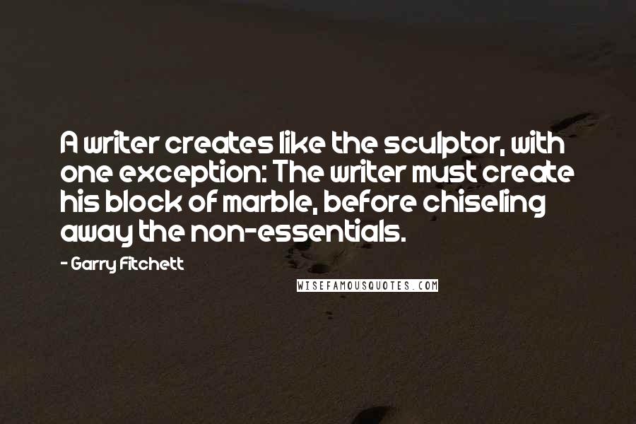 Garry Fitchett Quotes: A writer creates like the sculptor, with one exception: The writer must create his block of marble, before chiseling away the non-essentials.