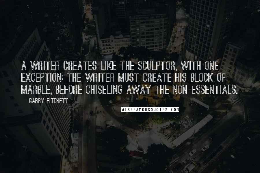 Garry Fitchett Quotes: A writer creates like the sculptor, with one exception: The writer must create his block of marble, before chiseling away the non-essentials.