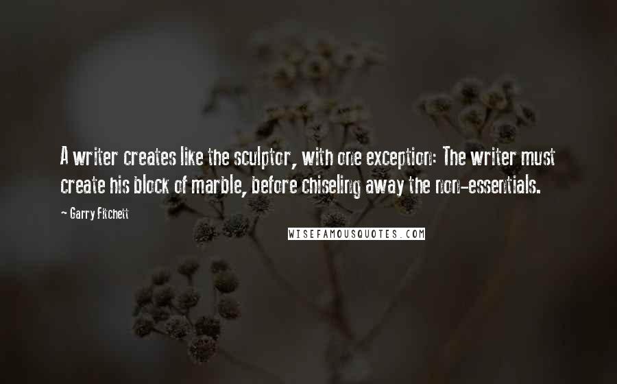 Garry Fitchett Quotes: A writer creates like the sculptor, with one exception: The writer must create his block of marble, before chiseling away the non-essentials.