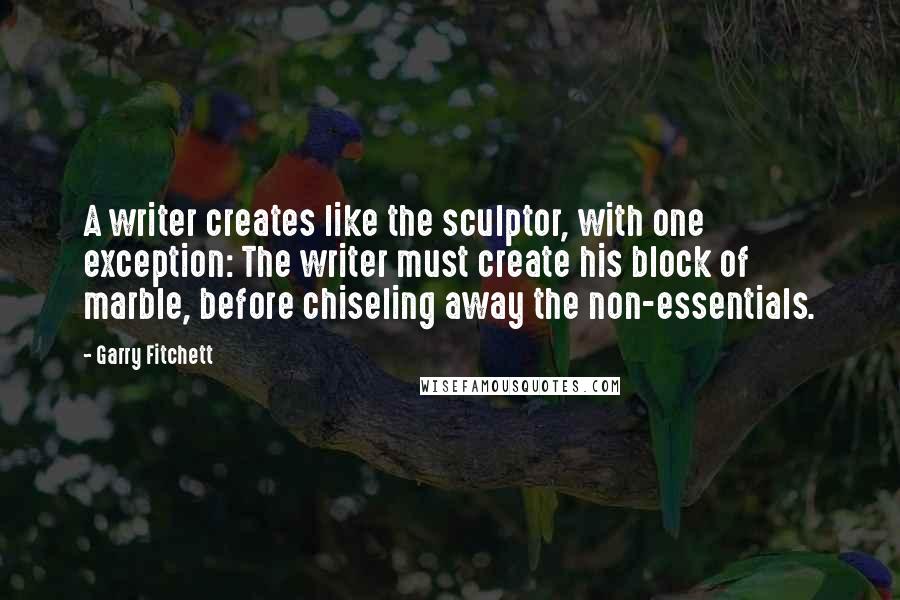 Garry Fitchett Quotes: A writer creates like the sculptor, with one exception: The writer must create his block of marble, before chiseling away the non-essentials.