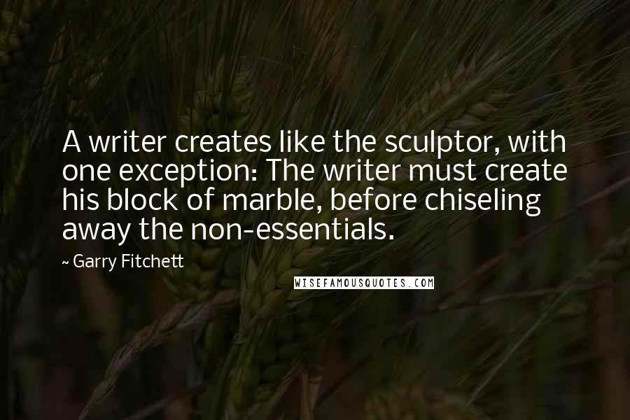 Garry Fitchett Quotes: A writer creates like the sculptor, with one exception: The writer must create his block of marble, before chiseling away the non-essentials.