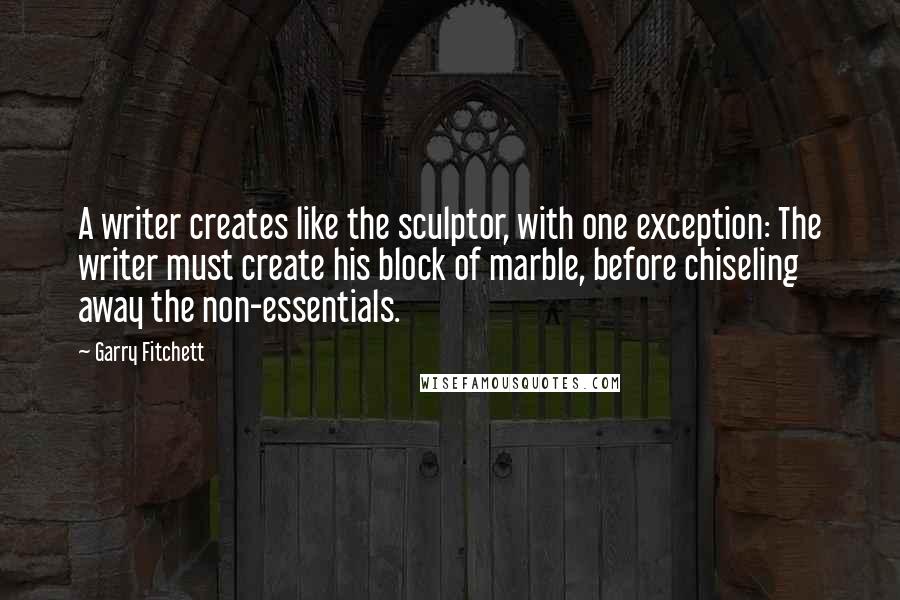 Garry Fitchett Quotes: A writer creates like the sculptor, with one exception: The writer must create his block of marble, before chiseling away the non-essentials.