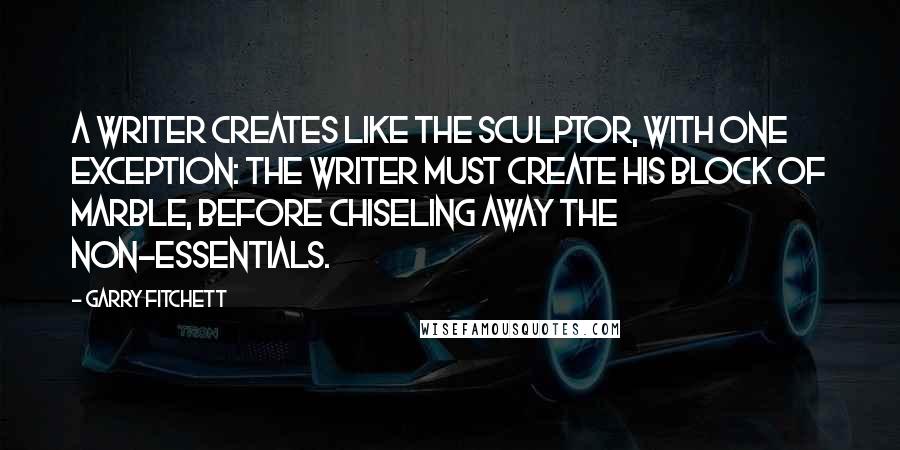 Garry Fitchett Quotes: A writer creates like the sculptor, with one exception: The writer must create his block of marble, before chiseling away the non-essentials.