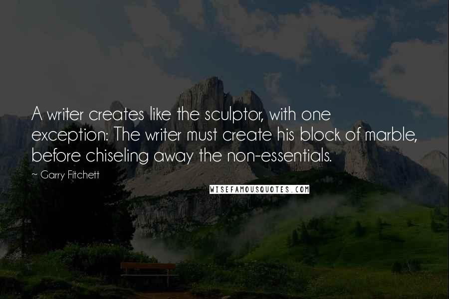 Garry Fitchett Quotes: A writer creates like the sculptor, with one exception: The writer must create his block of marble, before chiseling away the non-essentials.