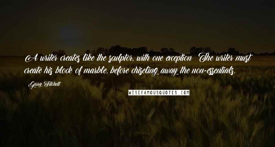 Garry Fitchett Quotes: A writer creates like the sculptor, with one exception: The writer must create his block of marble, before chiseling away the non-essentials.