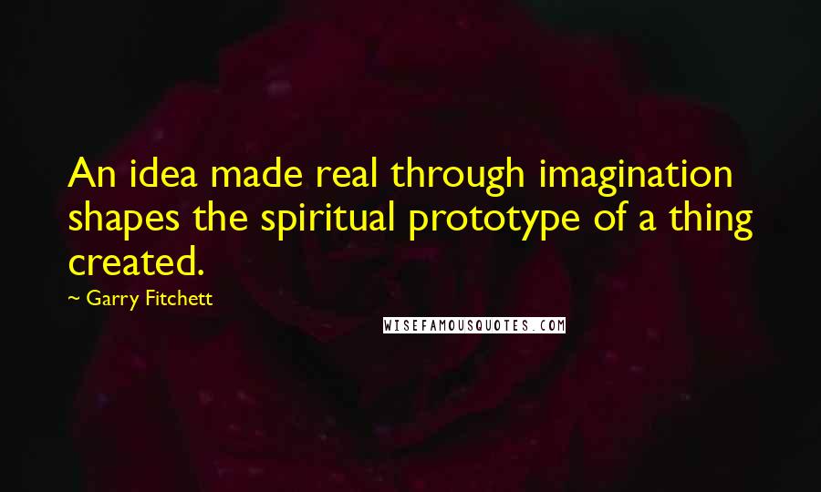 Garry Fitchett Quotes: An idea made real through imagination shapes the spiritual prototype of a thing created.
