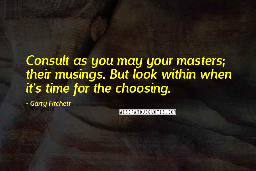 Garry Fitchett Quotes: Consult as you may your masters; their musings. But look within when it's time for the choosing.