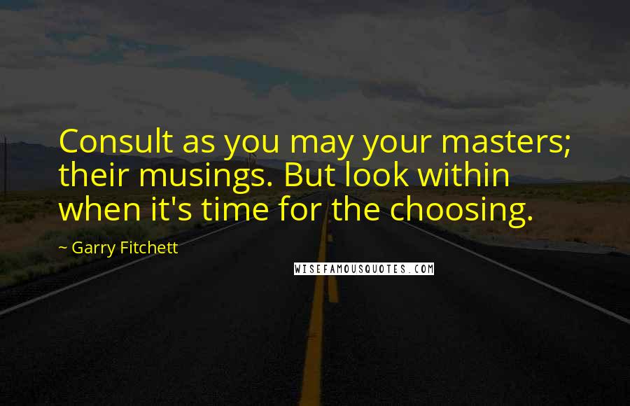 Garry Fitchett Quotes: Consult as you may your masters; their musings. But look within when it's time for the choosing.