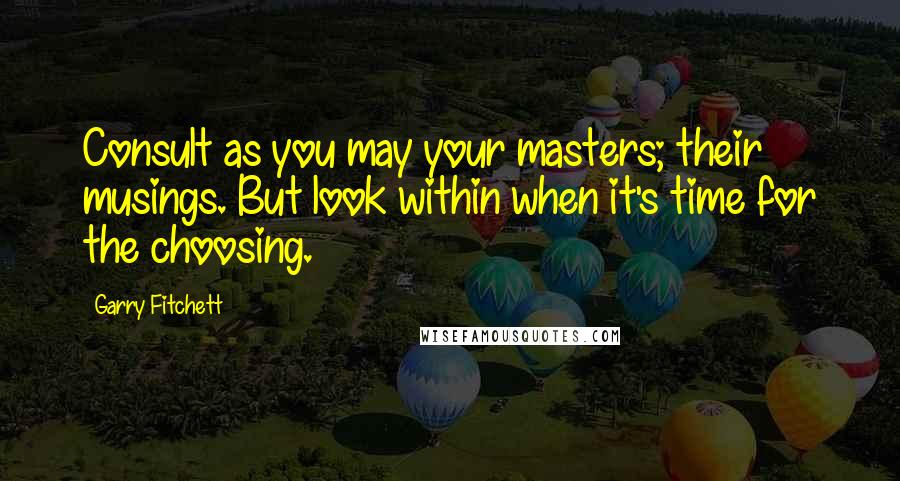 Garry Fitchett Quotes: Consult as you may your masters; their musings. But look within when it's time for the choosing.