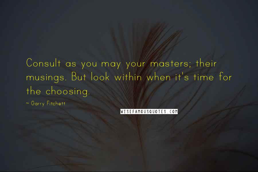 Garry Fitchett Quotes: Consult as you may your masters; their musings. But look within when it's time for the choosing.