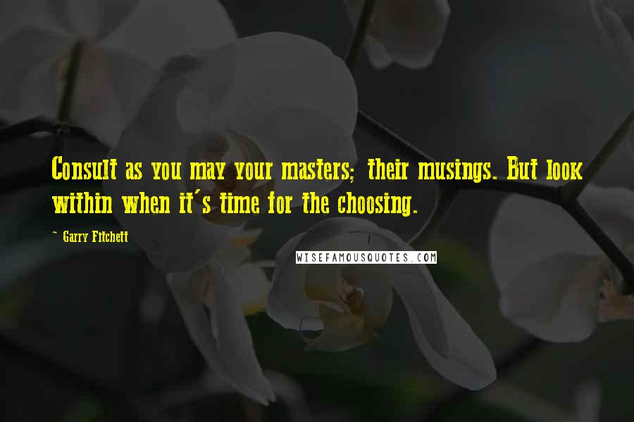 Garry Fitchett Quotes: Consult as you may your masters; their musings. But look within when it's time for the choosing.