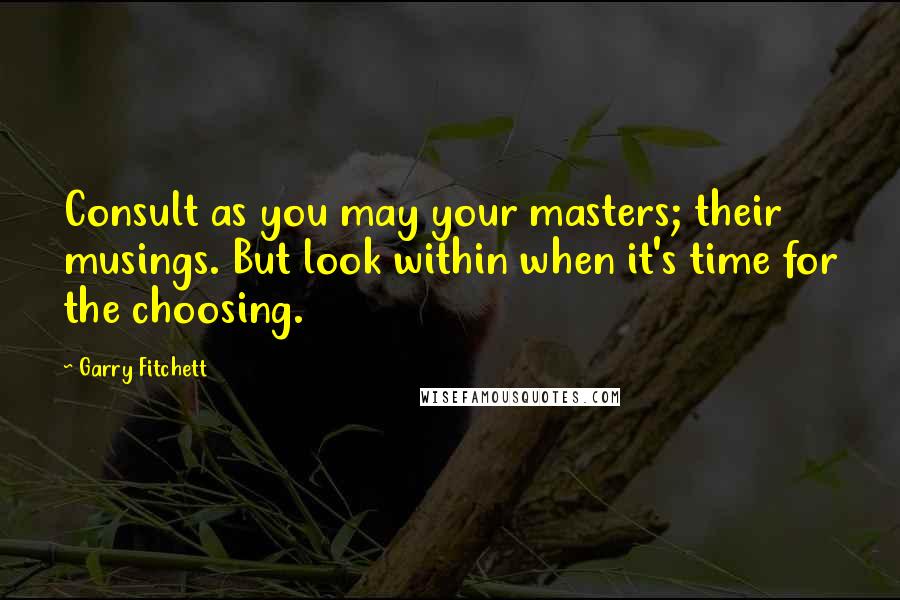 Garry Fitchett Quotes: Consult as you may your masters; their musings. But look within when it's time for the choosing.