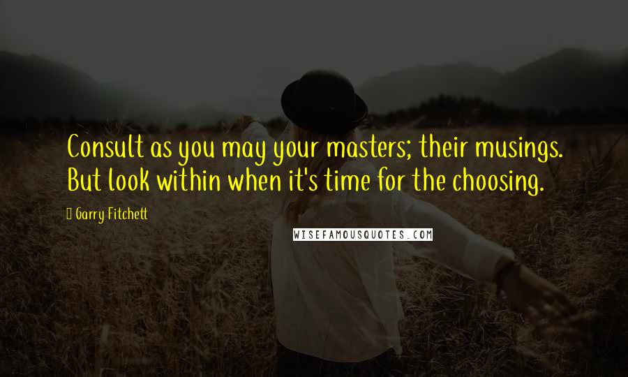 Garry Fitchett Quotes: Consult as you may your masters; their musings. But look within when it's time for the choosing.