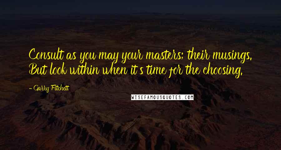 Garry Fitchett Quotes: Consult as you may your masters; their musings. But look within when it's time for the choosing.