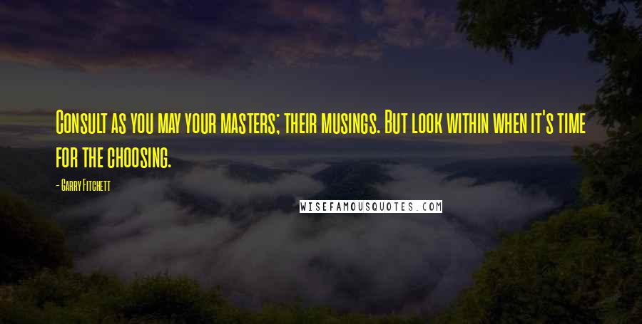Garry Fitchett Quotes: Consult as you may your masters; their musings. But look within when it's time for the choosing.