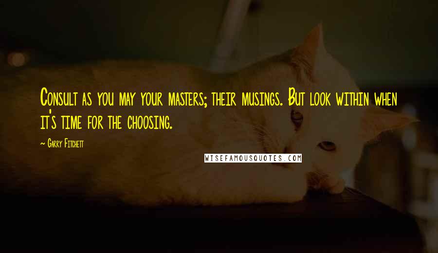 Garry Fitchett Quotes: Consult as you may your masters; their musings. But look within when it's time for the choosing.