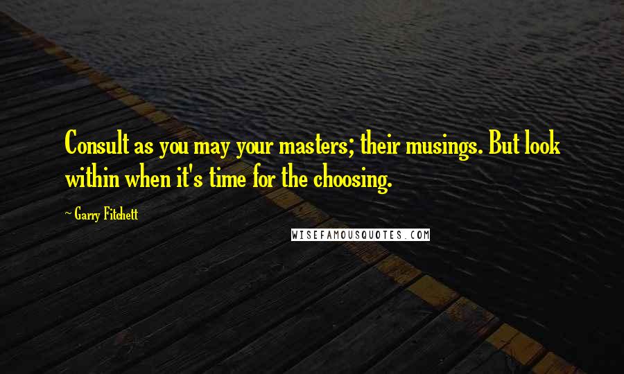 Garry Fitchett Quotes: Consult as you may your masters; their musings. But look within when it's time for the choosing.