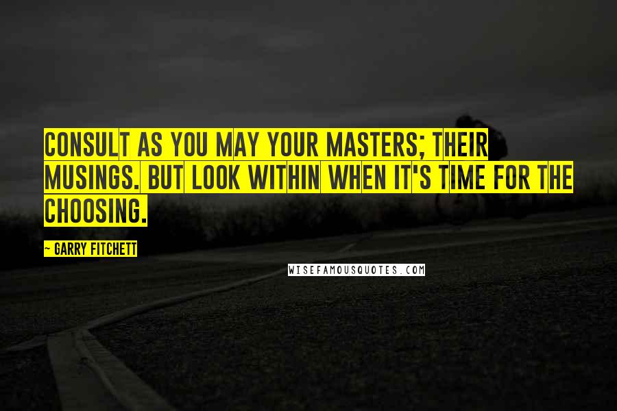 Garry Fitchett Quotes: Consult as you may your masters; their musings. But look within when it's time for the choosing.