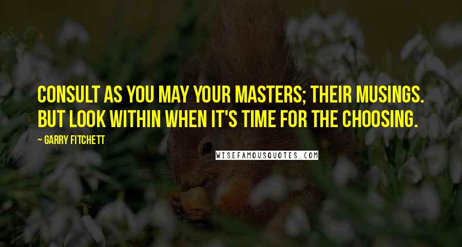 Garry Fitchett Quotes: Consult as you may your masters; their musings. But look within when it's time for the choosing.