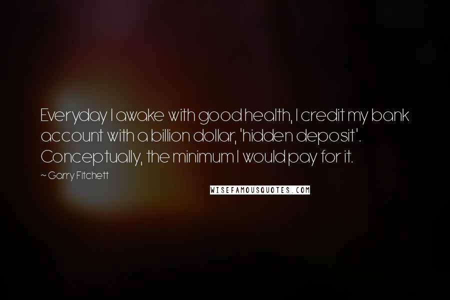 Garry Fitchett Quotes: Everyday I awake with good health, I credit my bank account with a billion dollar, 'hidden deposit'. Conceptually, the minimum I would pay for it.