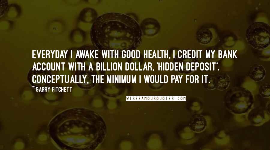 Garry Fitchett Quotes: Everyday I awake with good health, I credit my bank account with a billion dollar, 'hidden deposit'. Conceptually, the minimum I would pay for it.