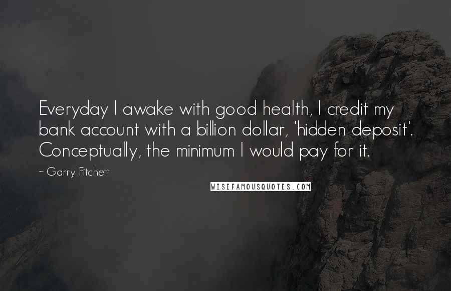 Garry Fitchett Quotes: Everyday I awake with good health, I credit my bank account with a billion dollar, 'hidden deposit'. Conceptually, the minimum I would pay for it.