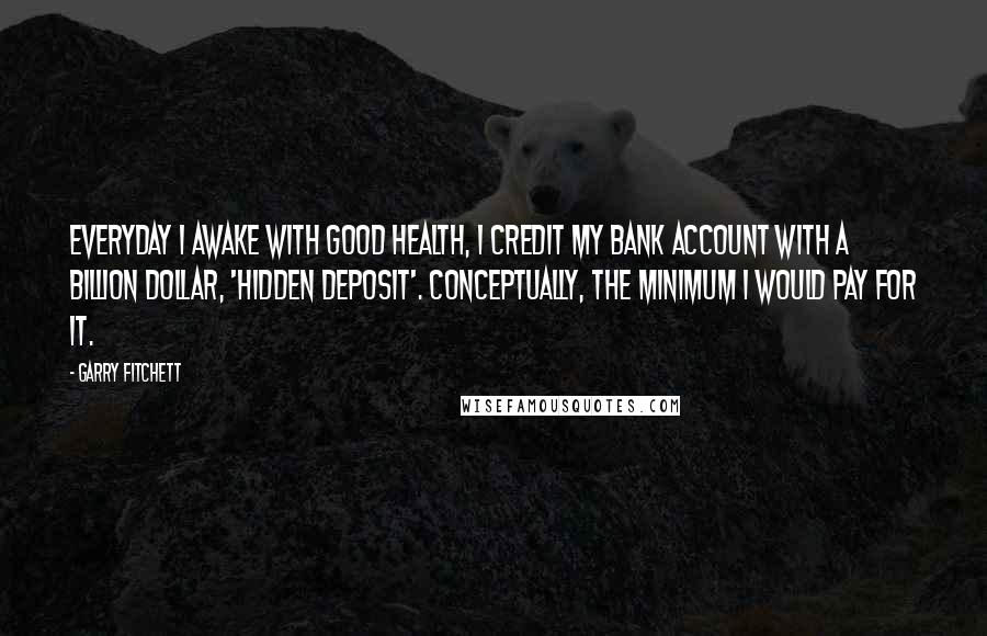 Garry Fitchett Quotes: Everyday I awake with good health, I credit my bank account with a billion dollar, 'hidden deposit'. Conceptually, the minimum I would pay for it.