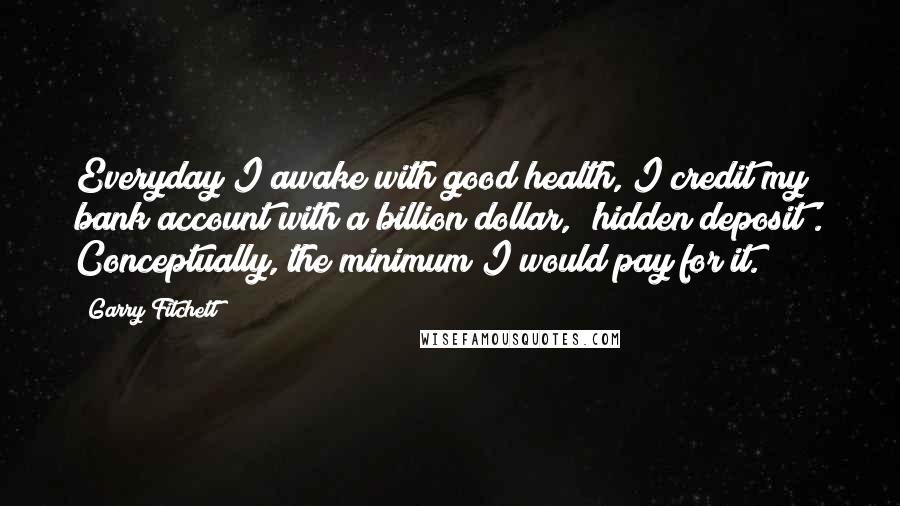 Garry Fitchett Quotes: Everyday I awake with good health, I credit my bank account with a billion dollar, 'hidden deposit'. Conceptually, the minimum I would pay for it.