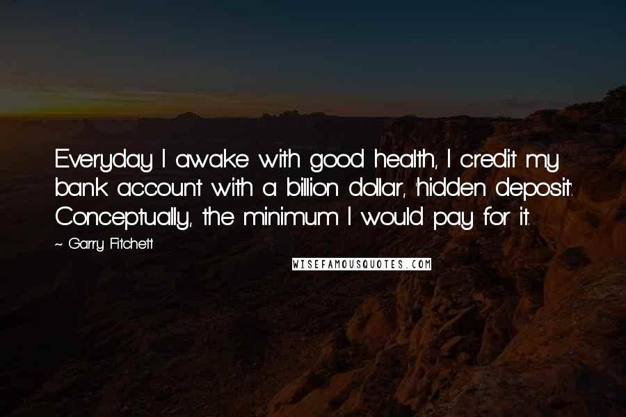 Garry Fitchett Quotes: Everyday I awake with good health, I credit my bank account with a billion dollar, 'hidden deposit'. Conceptually, the minimum I would pay for it.