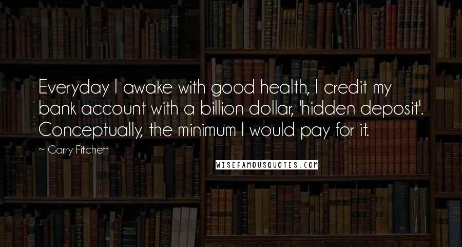 Garry Fitchett Quotes: Everyday I awake with good health, I credit my bank account with a billion dollar, 'hidden deposit'. Conceptually, the minimum I would pay for it.
