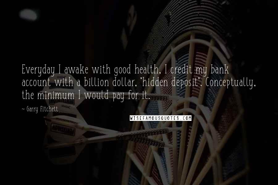 Garry Fitchett Quotes: Everyday I awake with good health, I credit my bank account with a billion dollar, 'hidden deposit'. Conceptually, the minimum I would pay for it.