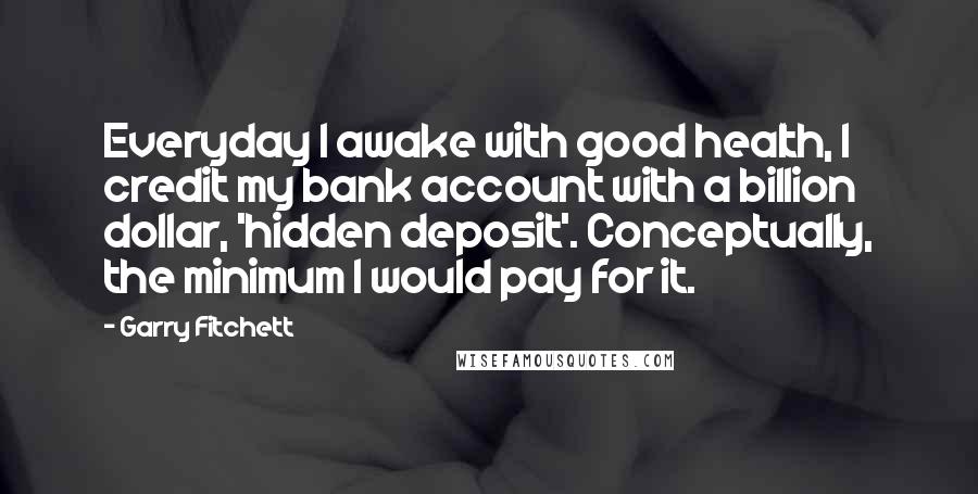 Garry Fitchett Quotes: Everyday I awake with good health, I credit my bank account with a billion dollar, 'hidden deposit'. Conceptually, the minimum I would pay for it.