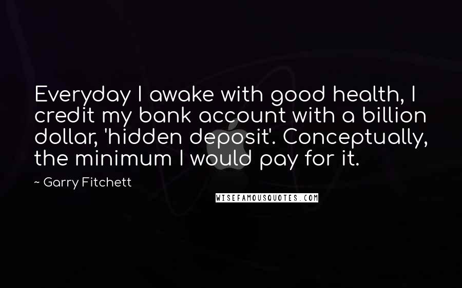 Garry Fitchett Quotes: Everyday I awake with good health, I credit my bank account with a billion dollar, 'hidden deposit'. Conceptually, the minimum I would pay for it.