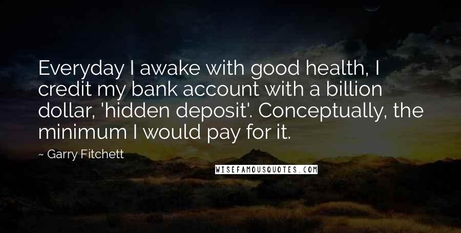 Garry Fitchett Quotes: Everyday I awake with good health, I credit my bank account with a billion dollar, 'hidden deposit'. Conceptually, the minimum I would pay for it.