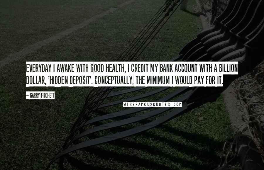 Garry Fitchett Quotes: Everyday I awake with good health, I credit my bank account with a billion dollar, 'hidden deposit'. Conceptually, the minimum I would pay for it.